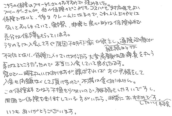 こちらの保険はブリーダーさんのおすすめで決めました。
                  ブリーダーさんが、他の保険のどこよりもコスパも対応もよい保険でないと、後々クレームになるので、これ以上の所はないとおっしゃっていて、実際、非常に良心的な保険料で充分な保障をもらっています。
                  うちの子は入会してすぐ原因不明の下痢が発生し継続的な通院治療が不可欠となり、保険に入っていなかったら大変高額な治療費を払う事になるところだったので本当に入会していて良かったです。
                  窓口で一時支払いはありますが、請求すればすぐ手続きをして入金も問題なくして頂けるので、不満は全くありません。
                  この保険料でしたら負担も少ないので継続もしやすいですし、周囲で保険を検討している方がいたら、非常におすすめしたい保険です。
                  いつもありがとうございます。
                  