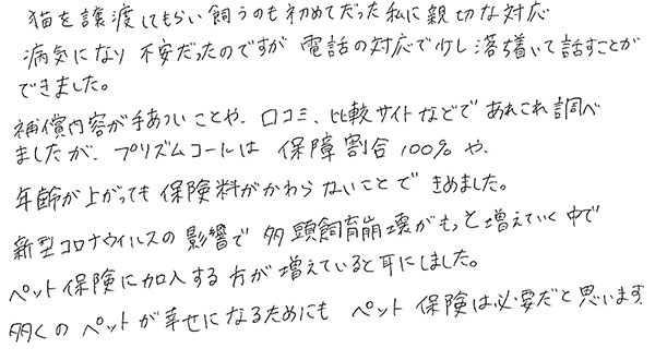 猫を譲渡してもらい飼うのも初めてだった私に親切な対応
                  病気になり不安だったのですが電話の対応で少し落ち着いて話すことができました。
                  保障内容が手厚いことや、口コミ、比較サイトなどであれこれ調べましたが、プリズムコールは保障割合100％や年齢が上がっても保険料が変わらないことで決めました。
                  新型コロナウイルスの影響で多頭飼育崩壊がもっと増えていく中でペット保険に加入する方が増えていると耳にしました。
                  多くのペットが幸せになるためにもペット保険は必要だと思います。
                  