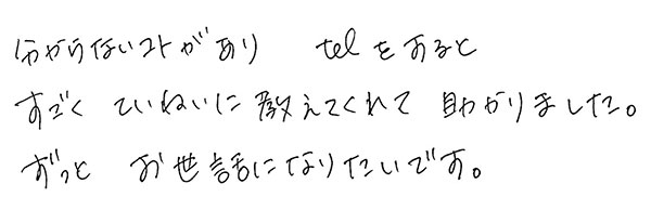 分からないコトがありtelをすると
                  すごくていねいに教えてくれて助かりました。
                  ずっとお世話になりたいです。
                  