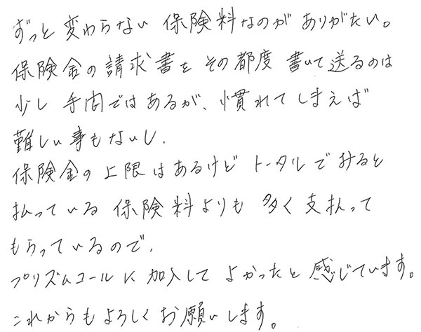 ずっと変わらない保険料なのがありがたい。
                  保険金の請求書をその都度書いて送るのは少し手間ではあるが、慣れてしまえば難しい事もないし、保険金の上限はあるけどトータルでみると払っている保険料よりも多く支払ってもらっているので、プリズムコールに加入してよかったと感じています。
                  これからもよろしくお願いします。
                  