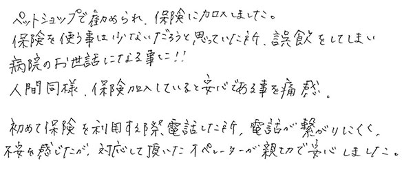 ペットショップで勧められ、保険に加入しました。
                  保険を使う事は少ないだろうと思っていた所、誤飲をしてしまい病院のお世話になる事に！！
                  人間同様、保険加入していると安心である事を痛感。
                  初めて保険を利用する際電話した所、電話が繋がりにくく不安を感じたが、対応して頂いたオペレーターが親切で安心しました。
                  