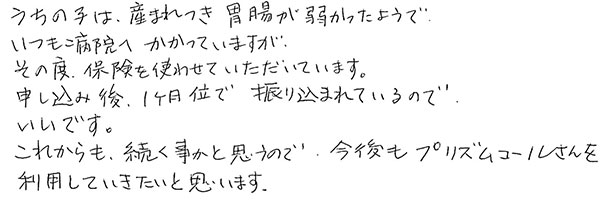 うちの子は産まれつき胃腸が弱かったようで
                  いつも病院へかかっていますが
                  その度、保険を使わせていただいています。
                  申し込み後、1ヶ月位で振り込まれているのでいいです。
                  これからも、続く事かと思うので、今後もプリズムコールさんを利用していきたいと思います。
                  